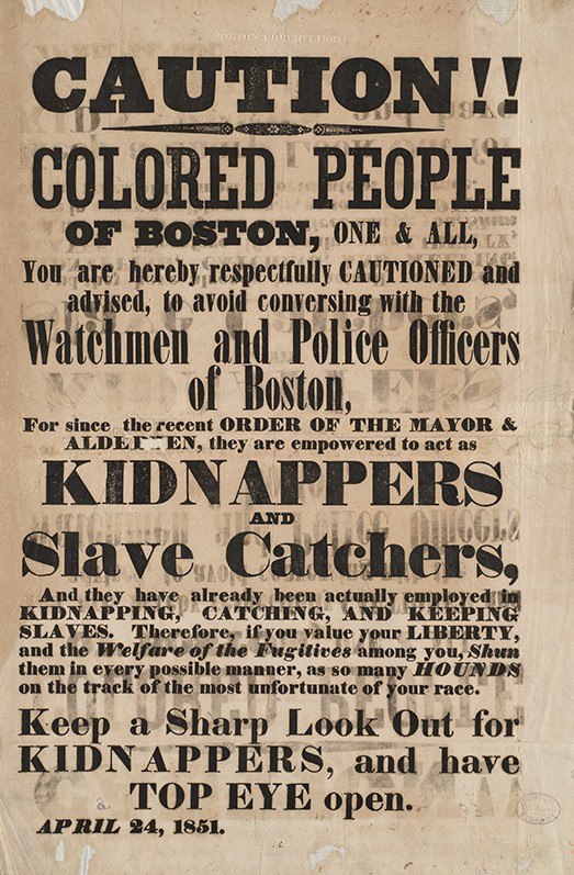 Caution!! Colored People of Boston, One & All, You are hereby respectfully CAUTIONED and advised, to avoid conversing with the Watchment and Police Officers of Boston, for since the recent order of THE MAYOR AND ALDERMEN, they are empowered to act as KIDNAPPERS and Slave Catchers, And they have already been actually employed in KIDNAPPING, CATCHING, and KEEPING SLAVES. Therefore, if you value your LIBERTY, and the Welfare of the Fugitives among you, Shun them in every possible manner, as so many HOUNDS on the track of the most unfortunate of your race. Keep a Sharp Look Out for KIDNAPPERS, and have TOP EYE open. April 24, 1851.