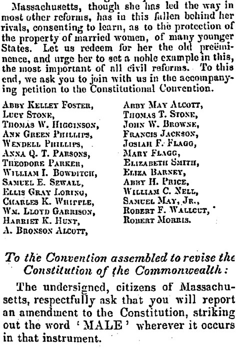 "Massachusetts, though she has led the way in most other reforms, has in this fallen behind her rivals, consenting to learn, as to the protection of the property of married women, of many yournger States. Let us redeem for her the old preeminence, and urge her to set a noble example in this, the most important of all civil reforms. Tho this end, we ask you to join with us in the accompanying petition to the Constitutional Convention. ... The undersigned, citizens of Massachusetts, respectfully ask that you will report an amendment to the Constitution, striking out the word 'MALE' wherever it occurs in that instrument."