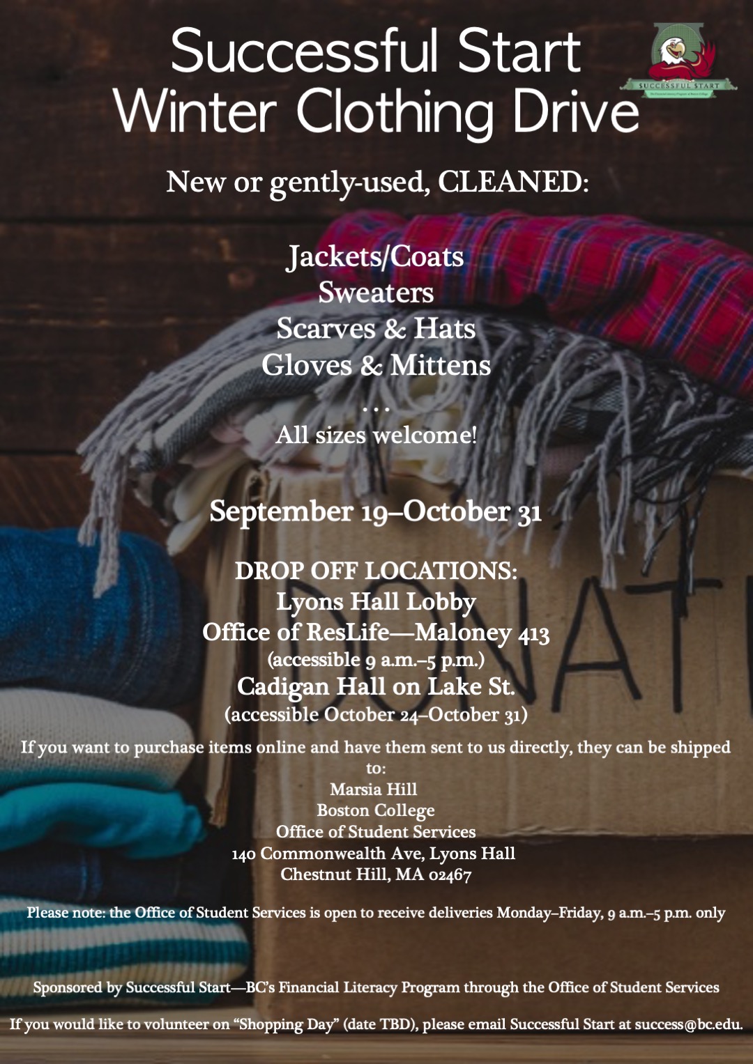 Successful Start, BC's financial wellness program, is hosting its annual winter clothing drive from September 19 to October 31. Requested items include jackets, coats, sweaters, scarves, hats, gloves, and mittens. Clothing can be new or gently used. All items must be cleaned prior to donating. Clothing can be dropped off in the first floor lobby of Lyons Hall, Maloney Hall 413 (accessible 9 a.m.–5 p.m.), and Cadigan Hall on Lake Street (accessible October 24–October 31. If you would like to purchase items online and have them sent to us directly, they can be shipped to: Marsia Hill, Boston College, Office of Student Services, 140 Commonwealth Ave., Lyons Hall, Chestnut Hill, MA 02467. Please note: the Office of Student Services is open to receive deliveries Monday–Friday, 9 a.m.–5 p.m. only. Sponsored by Successful Start—BC's Financial Literacy Program through the Office of Student Services.