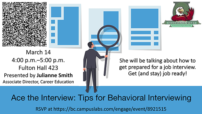 Ace the Interview: Tips for Behavioral Interviewing. March 14, 4 p.m. to 5 p.m., Fulton Hall 423. She will be talking about how to get prepared for a job interview. Get (and stay) job ready! RSVP at https://bc.campuslabs.com/engage/event/8921515.