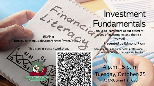 Investment Fundamentals, Presented by Edmond Ryan, Senior level financial services professional at Woods College of Advancing Studies. 4 p.m.–5 p.m., Tuesday, October 25, At McGuinn Hall 030. Join us to learn more about different types of investments and the risk involved! RSVP at https://bc.campuslabs.com/engage/event/8465148. This is an in-person workshop.