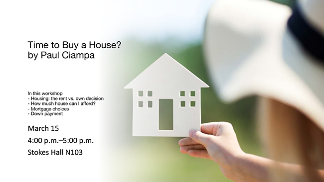 Time to Buy a House? by Paul Ciampa. In this workshop: Housing: the rent vs. own decision, How much house can I afford?, Mortgage choices, Down payment. March 15, 4 to 5 p.m., Stokes Hall N103.